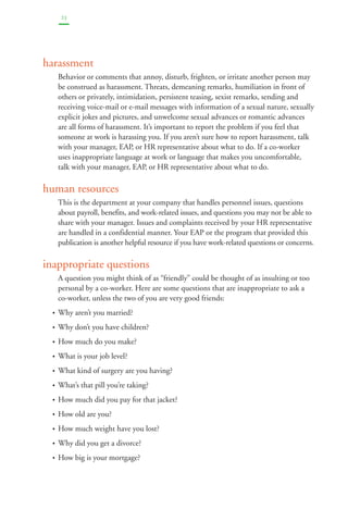 23 
harassment 
Behavior or comments that annoy, disturb, frighten, or irritate another person may 
be construed as harassment. Threats, demeaning remarks, humiliation in front of 
others or privately, intimidation, persistent teasing, sexist remarks, sending and 
receiving voice-mail or e-mail messages with information of a sexual nature, sexually 
explicit jokes and pictures, and unwelcome sexual advances or romantic advances 
are all forms of harassment. It’s important to report the problem if you feel that 
someone at work is harassing you. If you aren’t sure how to report harassment, talk 
with your manager, EAP, or HR representative about what to do. If a co-worker 
uses inappropriate language at work or language that makes you uncomfortable, 
talk with your manager, EAP, or HR representative about what to do. 
human resources 
This is the department at your company that handles personnel issues, questions 
about payroll, benefits, and work-related issues, and questions you may not be able to 
share with your manager. Issues and complaints received by your HR representative 
are handled in a confidential manner. Your EAP or the program that provided this 
publication is another helpful resource if you have work-related questions or concerns. 
inappropriate questions 
A question you might think of as “friendly” could be thought of as insulting or too 
personal by a co-worker. Here are some questions that are inappropriate to ask a 
co-worker, unless the two of you are very good friends: 
• Why aren’t you married? 
• Why don’t you have children? 
• How much do you make? 
• What is your job level? 
• What kind of surgery are you having? 
• What’s that pill you’re taking? 
• How much did you pay for that jacket? 
• How old are you? 
• How much weight have you lost? 
• Why did you get a divorce? 
• How big is your mortgage? 
 