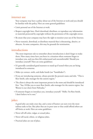 24 
internet use 
Your company may have a policy about use of the Internet at work and you should 
be familiar with the policy. Here are some general guidelines: 
• Limit personal use of the Internet at work. 
• Respect copyright laws. Don’t download, distribute, or reproduce any information 
or materials protected by copyright without the permission of the copyright owner. 
• Be aware that your company may have the right to monitor your use of the Internet. 
• Never transmit, download, or distribute material that is threatening, abusive, or 
obscene. At some companies, this may be grounds for termination. 
introductions 
The most important rule to remember about introductions is don’t forget to make 
them. How many times have you been in a situation where someone forgot to 
introduce you, and you then felt embarrassed and uncomfortable? Should you 
introduce yourself ? Here are some guidelines: 
• It’s generally considered good manners to stand up if seated when you are being 
introduced to someone. 
• Make eye contact, smile, and shake hands (see “handshakes”). 
• If you are introducing someone, always provide the person’s name and title. “This is 
Ron Smith, sales manager for the eastern region.” 
• The client is always the most important person in the room and should be introduced 
first. “Sue, I’d like you to meet Ron Smith, sales manager for the eastern region. Sue 
Warner is our client from Nebraska.” 
• If someone forgets to introduce you, introduce yourself. “Hello. I’m Ron Smith. 
I don’t believe we’ve met.” 
jokes 
A good joke can make your day, and a sense of humor can turn even the most 
tedious tasks to fun. But jokes that are in poor taste or that could offend others are 
off-limits at work. Here are some guidelines: 
• Never tell off-color, vulgar, or sexual jokes. 
• Never tell racial, ethnic, or religious jokes. 
• Practical jokes are out of place. 
 