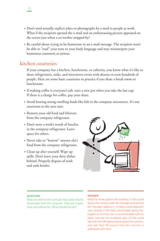 25 
• Don’t send sexually explicit jokes or photographs by e-mail to people at work. 
What if the recipient opened the e-mail and an embarrassing picture appeared on 
the screen just when a co-worker stopped by? 
• Be careful about trying to be humorous in an e-mail message. The recipient won’t 
be able to “read” your tone or your body language and may misinterpret your 
humorous comment as serious. 
kitchen courtesies 
If your company has a kitchen, lunchroom, or cafeteria, you know what it’s like to 
share refrigerators, sinks, and microwave ovens with dozens or even hundreds of 
people. Here are some basic courtesies to practice if you share a break room or 
lunchroom: 
• If making coffee is everyone’s job, start a new pot when you take the last cup. 
If there is a charge for coffee, pay your share. 
• Avoid heating strong-smelling foods like fish in the company microwave. It’s not 
courteous to the next user. 
• Remove your old food and leftovers 
from the company refrigerator. 
• Don’t store a week’s worth of lunches 
in the company refrigerator. Leave 
space for others. 
• Never take or “borrow” anyone else’s 
food from the company refrigerator. 
• Clean up after yourself. Wipe up 
spills. Don’t leave your dirty dishes 
behind. Properly dispose of trash 
and soda bottles. 
QUESTION 
Mary sits next to John and can hear jokes that he 
downloads from the computer. They are in poor 
taste and offend her. What should she do? 
ANSWER 
Mary has three options she could try. (1) She could 
discuss her concern with her manager and ask that 
her manager address it. (2) Mary could approach 
John directly if she feels comfortable doing this, 
explain to him that she is uncomfortable with his 
jokes, and ask him to please stop. (3) She could 
talk with her HR representative about her concern, 
and ask that HR ensure that her concern is 
addressed with John. 
 