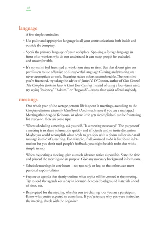 26 
language 
A few simple reminders: 
• Use polite and appropriate language in all your communications both inside and 
outside the company. 
• Speak the primary language of your workplace. Speaking a foreign language in 
front of co-workers who do not understand it can make people feel excluded 
and uncomfortable. 
• It’s normal to feel frustrated at work from time to time. But that doesn’t give you 
permission to use offensive or disrespectful language. Cursing and swearing are 
never appropriate at work. Swearing makes others uncomfortable. The next time 
you’re frustrated, try taking the advice of James V. O’Connor, author of Cuss Control: 
The Complete Book on How to Curb Your Cursing. Instead of using a four-letter word, 
try saying “baloney,” “hokum,” or “hogwash”—words that won’t offend anybody. 
meetings 
One whole year of the average person’s life is spent in meetings, according to the 
Complete Business Etiquette Handbook. (And much more if you are a manager.) 
Meetings that drag on for hours, or where little gets accomplished, can be frustrating 
for everyone. Here are some tips: 
• When scheduling a meeting, ask yourself, “Is a meeting necessary?” The purpose of 
a meeting is to share information quickly and efficiently and to invite discussion. 
Maybe you could accomplish what needs to get done with a phone call or an e-mail 
message instead of a meeting. For example, if all you need to do is distribute infor-mation 
but you don’t need people’s feedback, you might be able to do that with a 
simple memo. 
• When requesting a meeting, give as much advance notice as possible. State the time 
and place of the meeting and its purpose. Give any necessary background information. 
• Schedule meetings in core hours—not too early or late, so that others can meet 
personal responsibilities. 
• Prepare an agenda that clearly outlines what topics will be covered at the meeting. 
Try to send the agenda out a day in advance. Send out background materials ahead 
of time, too. 
• Be prepared for the meeting, whether you are chairing it or you are a participant. 
Know what you’re expected to contribute. If you’re unsure why you were invited to 
the meeting, check with the organizer. 
 