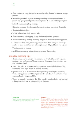 27 
• If you can’t attend a meeting, let the person who called the meeting know as soon as 
possible. 
• Start meetings on time. If you’re attending a meeting, be sure to arrive on time. If 
you are late, apologize and give the reason if you can do so without being disruptive. 
• Schedule breaks during long meetings. 
• Keep your eye on the time if you are chairing the meeting, and stick to the agenda. 
• Discourage interruptions. 
• Present information clearly and concisely. 
• If interest appears to be lagging, change the format by asking questions. 
• In a decision-making meeting, encourage everyone to offer opinions and suggestions. 
• At the end of the meeting, review key points made at the meeting and what steps 
need to be taken next. Make sure follow-up items are delegated before you adjourn. 
• Thank everyone for coming. 
• Send follow-up notes or minutes from the meeting, if appropriate. 
monday morning tips 
Here are some ways to get a good start on your workweek. (If you work nights or 
don’t start your workweek on Monday morning, these tips apply to whenever you 
start your workweek.) 
• Make a list on Friday afternoon of what needs to be accomplished Monday. That 
will make it easier to get started on Monday morning. 
• Spend the first 15 or 20 minutes on Monday morning reviewing the upcoming 
week—setting goals and establishing priorities for each day. Include what you’d like 
to accomplish in your personal life. 
• Try not to schedule a meeting for first thing Monday morning, before you have had 
a chance to settle in and set your priorities for the week. 
QUESTION 
What if you work near someone who uses language 
that offends you? What should you do? 
ANSWER 
If you need help resolving an issue that directly 
concerns you, the best resource in most situa-tions 
is your manager. If this approach doesn’t 
work or does not seem appropriate, contact your 
HR representative. It’s important that you ask for 
help when you need it. 
 