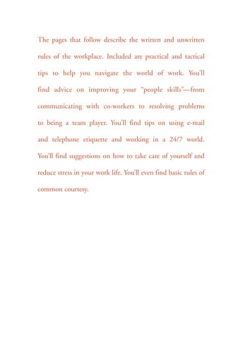 The pages that follow describe the written and unwritten 
rules of the workplace. Included are practical and tactical 
tips to help you navigate the world of work. You’ll 
find advice on improving your “people skills”—from 
communicating with co-workers to resolving problems 
to being a team player. You’ll find tips on using e-mail 
and telephone etiquette and working in a 24/7 world. 
You’ll find suggestions on how to take care of yourself and 
reduce stress in your work life. You’ll even find basic rules of 
common courtesy. 
 