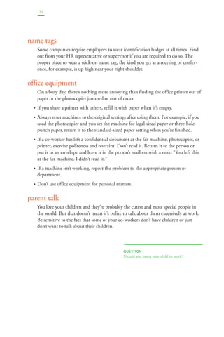 30 
name tags 
Some companies require employees to wear identification badges at all times. Find 
out from your HR representative or supervisor if you are required to do so. The 
proper place to wear a stick-on name tag, the kind you get at a meeting or confer-ence, 
for example, is up high near your right shoulder. 
office equipment 
On a busy day, there’s nothing more annoying than finding the office printer out of 
paper or the photocopier jammed or out of order. 
• If you share a printer with others, refill it with paper when it’s empty. 
• Always reset machines to the original settings after using them. For example, if you 
used the photocopier and you set the machine for legal-sized paper or three-hole-punch 
paper, return it to the standard-sized paper setting when you’re finished. 
• If a co-worker has left a confidential document at the fax machine, photocopier, or 
printer, exercise politeness and restraint. Don’t read it. Return it to the person or 
put it in an envelope and leave it in the person’s mailbox with a note: “You left this 
at the fax machine. I didn’t read it.” 
• If a machine isn’t working, report the problem to the appropriate person or 
department. 
• Don’t use office equipment for personal matters. 
parent talk 
You love your children and they’re probably the cutest and most special people in 
the world. But that doesn’t mean it’s polite to talk about them excessively at work. 
Be sensitive to the fact that some of your co-workers don’t have children or just 
don’t want to talk about their children. 
QUESTION 
Should you bring your child to work? 
 