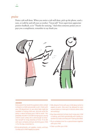31 
praise 
Praise a job well done. When you notice a job well done, pick up the phone, send a 
note, or walk by and tell your co-worker: “Great job!” Even supervisors appreciate 
positive feedback, as in “Thanks for noticing.” And when someone praises you or 
pays you a compliment, remember to say thank you. 
• Talk ahead of time with your child about what to 
expect at work. (She won’t be allowed to roam 
around alone or interrupt or disturb others who 
are working.) 
• Pay close attention to how much noise your child 
is making, and check periodically with nearby co-workers 
to make sure they aren’t being disturbed. 
• Try to schedule time for a special break together 
with your child. 
• Clean up after your child. 
ANSWER 
Every parent has faced this question when school 
is closed or a child care provider is sick. Check with 
your HR department to see what help might be 
available in finding child care. And ask what the 
policy is about bringing your child to work. You 
probably shouldn’t consider bringing your young 
child to work unless she is old enough to enter-tain 
herself for long stretches of time. If it’s OK 
with your company and you do bring your child 
in for the day, remember to: 
• Bring along books, art supplies, snacks, and toys 
to keep your child happily occupied. 
 
