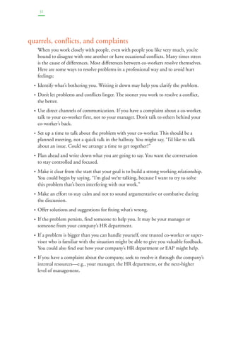 32 
quarrels, conflicts, and complaints 
When you work closely with people, even with people you like very much, you’re 
bound to disagree with one another or have occasional conflicts. Many times stress 
is the cause of differences. Most differences between co-workers resolve themselves. 
Here are some ways to resolve problems in a professional way and to avoid hurt 
feelings: 
• Identify what’s bothering you. Writing it down may help you clarify the problem. 
• Don’t let problems and conflicts linger. The sooner you work to resolve a conflict, 
the better. 
• Use direct channels of communication. If you have a complaint about a co-worker, 
talk to your co-worker first, not to your manager. Don’t talk to others behind your 
co-worker’s back. 
• Set up a time to talk about the problem with your co-worker. This should be a 
planned meeting, not a quick talk in the hallway. You might say, “I’d like to talk 
about an issue. Could we arrange a time to get together?” 
• Plan ahead and write down what you are going to say. You want the conversation 
to stay controlled and focused. 
• Make it clear from the start that your goal is to build a strong working relationship. 
You could begin by saying, “I’m glad we’re talking, because I want to try to solve 
this problem that’s been interfering with our work.” 
• Make an effort to stay calm and not to sound argumentative or combative during 
the discussion. 
• Offer solutions and suggestions for fixing what’s wrong. 
• If the problem persists, find someone to help you. It may be your manager or 
someone from your company’s HR department. 
• If a problem is bigger than you can handle yourself, one trusted co-worker or super-visor 
who is familiar with the situation might be able to give you valuable feedback. 
You could also find out how your company’s HR department or EAP might help. 
• If you have a complaint about the company, seek to resolve it through the company’s 
internal resources—e.g., your manager, the HR department, or the next-higher 
level of management. 
 