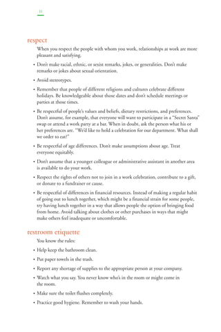 33 
respect 
When you respect the people with whom you work, relationships at work are more 
pleasant and satisfying. 
• Don’t make racial, ethnic, or sexist remarks, jokes, or generalities. Don’t make 
remarks or jokes about sexual orientation. 
• Avoid stereotypes. 
• Remember that people of different religions and cultures celebrate different 
holidays. Be knowledgeable about those dates and don’t schedule meetings or 
parties at those times. 
• Be respectful of people’s values and beliefs, dietary restrictions, and preferences. 
Don’t assume, for example, that everyone will want to participate in a “Secret Santa” 
swap or attend a work party at a bar. When in doubt, ask the person what his or 
her preferences are. “We’d like to hold a celebration for our department. What shall 
we order to eat?” 
• Be respectful of age differences. Don’t make assumptions about age. Treat 
everyone equitably. 
• Don’t assume that a younger colleague or administrative assistant in another area 
is available to do your work. 
• Respect the rights of others not to join in a work celebration, contribute to a gift, 
or donate to a fundraiser or cause. 
• Be respectful of differences in financial resources. Instead of making a regular habit 
of going out to lunch together, which might be a financial strain for some people, 
try having lunch together in a way that allows people the option of bringing food 
from home. Avoid talking about clothes or other purchases in ways that might 
make others feel inadequate or uncomfortable. 
restroom etiquette 
You know the rules: 
• Help keep the bathroom clean. 
• Put paper towels in the trash. 
• Report any shortage of supplies to the appropriate person at your company. 
• Watch what you say. You never know who’s in the room or might come in 
the room. 
• Make sure the toilet flushes completely. 
• Practice good hygiene. Remember to wash your hands. 
 