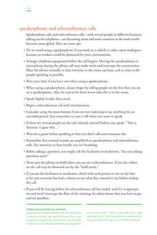 34 
speakerphone and teleconference calls 
Speakerphone calls and teleconference calls—with several people in different locations 
talking on the telephone—are becoming more and more common as the work world 
becomes more global. Here are some tips: 
• Try to avoid using a speakerphone if you work in a cubicle or other open workspace 
because co-workers could be distracted by your conversations. 
• Arrange telephone equipment before the call begins. Moving the speakerphone or 
microphone during the phone call may make noise and interrupt the conversation. 
Place the phone centrally so that everyone in the room can hear, and as close to the 
people speaking as possible. 
• Shut your door if you have one when using a speakerphone. 
• When using a speakerphone, always begin by telling people on the line that you are 
on a speakerphone. Also, be sure to let them know who else is in the room. 
• Speak slightly louder than usual. 
• Begin a teleconference call with introductions. 
• Consider using the mute button if you are not expecting to say anything for an 
extended period. Just remember to turn it off when you want to speak. 
• If there are several people on the call, identify yourself before you speak. “This is 
Suzanne. I agree that…” 
• Wait for a pause before speaking so that you don’t talk over someone else. 
• Remember that normal sounds are amplified on speakerphone and teleconference 
calls. Pay attention to how loudly you are breathing. 
• Before asking a question, you might ask the facilitator or moderator, “Are you taking 
questions now?” 
• Never put the phone on hold when you are on a teleconference. If you do, others 
on the call may be drowned out by the “hold music.” 
• If you are the facilitator or moderator, check with each person or site on the line 
to be sure everyone has had a chance to say what they wanted to say before ending 
the call. 
• If you will be leaving before the teleconference call has ended, and if it is appropri-ate 
and won’t interrupt the flow of the meeting, let others know that you have to go, 
and say goodbye. 
Embarrassing telephone moment 
Sarah was on a teleconference call with clients and 
co-workers when her second phone line rang. 
Forgetting to press the mute button on her tele-conference 
call, she answered the ringing phone. 
It was her mother. “Mom, I can’t talk to you right 
now. Not now!” she shouted to her mother and to 
everyone else listening in at the teleconference. 
 