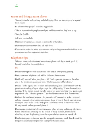 37 
teams and being a team player 
Teamwork can be both exciting and challenging. Here are some ways to be a good 
team player: 
• Be open to other people’s ideas and suggestions. 
• Take an interest in the people around you and listen to what they have to say. 
• Try to be flexible. 
• Ask how you can help. 
• Make sure everyone has a chance to express his or her ideas. 
• Share the credit with others for a job well done. 
• If your team makes decisions by consensus and you disagree with the decision, state 
your concerns, then support the decision. 
telephone tips 
Whether you spend minutes or hours on the phone each day at work, you’ll do 
better if you follow these guidelines: 
Do: 
• Do answer the phone with a courteous hello and an appropriate greeting. 
• Do try to return telephone calls within 24 hours, if not sooner. 
• Do identify yourself when you place a call. Don’t expect the person on the other 
end of the line to recognize your voice. “Hello Kate, this is Mark Jones.” 
• Do ask, “Is this a good time to talk?” before launching into a conversation with the 
person you’re calling. Or you might begin the call by saying, “I hope I’m not inter-rupting.” 
If the person sounds busy, let him or her know how long your question or 
request will take. “I have a question. This shouldn’t take more than five minutes.” 
• Do limit the number of personal calls you make. (If you need to make a personal 
call and you need privacy, ask your manager ahead of time if there is a private space 
where you could make a call—perhaps in a conference room or an unused office. 
Or step outside and use your cell phone.) 
• Do maintain professional telephone etiquette when working and taking calls from 
home. That means screening out the sounds of noisy children, the tea kettle 
whistling, or your dog barking in the background when you’re on a work call. 
• Do check messages before you leave for an appointment or a lunch date. It could be 
the person you’re expecting to meet saying they have to cancel. 
 