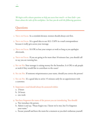 2 
We begin with a dozen questions to help you assess how much—or how little—you 
know about the rules of the workplace. See how you do with the following questions. 
Questions 
1. True or False. In a crowded elevator, women should always exit first. 
2. True or False. It’s a good idea to use ALL CAPS in e-mail correspondence 
because it really gets across your message. 
3. True or False. It’s OK to lose your temper at work so long as you apologize 
afterwards. 
4. True or False. If you are going to be more than 10 minutes late, you should call 
to say you are running late. 
5. Yes or No.Your teenager is raising money for the homeless. Is it OK to ask people 
at work if they would like to contribute to the cause? 
6. Yes or No. If someone mispronounces your name, should you correct the person? 
7. Yes or No. It’s a good idea to arrive 15 minutes early for an appointment with 
a customer. 
8. Important e-mail should always be answered within: 
a. 2 hours 
b. 24 hours 
c. one week 
9. You have forgotten the name of the person you are introducing. You should: 
a. Not introduce the person. 
b. Admit it and say, “Please forgive me. I know we’ve met, but I’ve forgotten 
your name.” 
c. Excuse yourself and leave the room for a moment so you don’t embarrass yourself. 
 