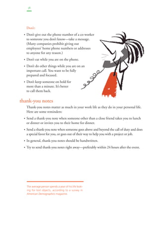 38 
Don’t: 
• Don’t give out the phone number of a co-worker 
to someone you don’t know—take a message. 
(Many companies prohibit giving out 
employees’ home phone numbers or addresses 
to anyone for any reason.) 
• Don’t eat while you are on the phone. 
• Don’t do other things while you are on an 
important call. You want to be fully 
prepared and focused. 
• Don’t keep someone on hold for 
more than a minute. It’s better 
to call them back. 
thank-you notes 
Thank-you notes matter as much in your work life as they do in your personal life. 
Here are some reminders: 
• Send a thank-you note when someone other than a close friend takes you to lunch 
or dinner or invites you to their home for dinner. 
• Send a thank-you note when someone goes above and beyond the call of duty and does 
a special favor for you, or goes out of their way to help you with a project or job. 
• In general, thank-you notes should be handwritten. 
• Try to send thank-you notes right away—preferably within 24 hours after the event. 
The average person spends a year of his life look-ing 
for lost objects, according to a survey in 
American Demographics magazine. 
 