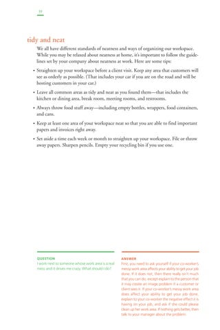 39 
tidy and neat 
We all have different standards of neatness and ways of organizing our workspace. 
While you may be relaxed about neatness at home, it’s important to follow the guide-lines 
set by your company about neatness at work. Here are some tips: 
• Straighten up your workspace before a client visit. Keep any area that customers will 
see as orderly as possible. (That includes your car if you are on the road and will be 
hosting customers in your car.) 
• Leave all common areas as tidy and neat as you found them—that includes the 
kitchen or dining area, break room, meeting rooms, and restrooms. 
• Always throw food stuff away—including empty bottles, wrappers, food containers, 
and cans. 
• Keep at least one area of your workspace neat so that you are able to find important 
papers and invoices right away. 
• Set aside a time each week or month to straighten up your workspace. File or throw 
away papers. Sharpen pencils. Empty your recycling bin if you use one. 
QUESTION 
I work next to someone whose work area is a real 
mess and it drives me crazy. What should I do? 
ANSWER 
First, you need to ask yourself if your co-worker’s 
messy work area affects your ability to get your job 
done. If it does not, then there really isn’t much 
that you can do, except explain to the person that 
it may create an image problem if a customer or 
client sees it. If your co-worker’s messy work area 
does affect your ability to get your job done, 
explain to your co-worker the negative effect it is 
having on your job, and ask if she could please 
clean up her work area. If nothing gets better, then 
talk to your manager about the problem. 
 