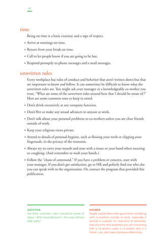 40 
time 
Being on time is a basic courtesy and a sign of respect. 
• Arrive at meetings on time. 
• Return from your break on time. 
• Call to let people know if you are going to be late. 
• Respond promptly to phone messages and e-mail messages. 
unwritten rules 
Every workplace has rules of conduct and behavior that aren’t written down but that 
are important to know and follow. It can sometimes be difficult to know what the 
unwritten rules are. You might ask your manager or a knowledgeable co-worker you 
trust, “What are some of the unwritten rules around here that I should be aware of ?” 
Here are some common ones to keep in mind: 
• Don’t drink excessively at any company function. 
• Don’t flirt or make any sexual advances to anyone at work. 
• Don’t talk about your personal problems to co-workers unless you are close friends 
outside of work. 
• Keep your religious views private. 
• Attend to details of personal hygiene, such as flossing your teeth or clipping your 
fingernails, in the privacy of the restroom. 
• Always try to cover your mouth and nose with a tissue or your hand when sneezing 
or coughing. (And remember to wash your hands.) 
• Follow the “chain of command.” If you have a problem or concern, start with 
your manager. If you don’t get satisfaction, go to HR and politely find out who else 
you can speak with in the organization. Or, contact the program that provided this 
publication. 
QUESTION 
Are there unwritten rules I should be aware of 
about “after-hours behavior”—the way I behave 
after work? 
ANSWER 
People may let down their guard when socializing 
with co-workers outside of work, especially if 
alcohol is involved. It’s important to remember 
that any time and anywhere you are interacting 
with a co-worker—even a co-worker who is a 
friend—you also have a business relationship. 
 