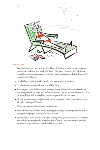 41 
vacations 
Take your vacation time. You need it! Time off helps you reduce stress, improve 
your mood, and return to work refreshed. Leave your computer and job worries 
behind so you can concentrate on friends, family, and yourself. Before leaving for 
vacation, remember to: 
• Hand off any pending work or projects to a co-worker or assistant. 
• Let clients and customers know you will be away. 
• Turn on your out-of-office e-mail message, so that clients and co-workers know 
how long you will be away, and indicate whom to contact in your absence. Let peo-ple 
know if you will be checking your messages while you are away. 
• Change your outgoing telephone voice-mail message to reflect your absence, and 
tell callers when you’ll return. 
When you return from vacation, remember to: 
• Turn off your out-of-office e-mail message and change your telephone voice-mail 
message to let people know you’re back at work. 
• Be sensitive to those around you when talking about your time away. Co-workers 
who did not get to go to the warm beaches of Florida may not want to hear for 
hours on end about what a wonderful time you had. 
 