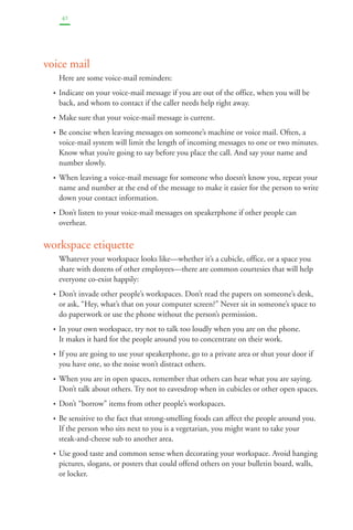 42 
voice mail 
Here are some voice-mail reminders: 
• Indicate on your voice-mail message if you are out of the office, when you will be 
back, and whom to contact if the caller needs help right away. 
• Make sure that your voice-mail message is current. 
• Be concise when leaving messages on someone’s machine or voice mail. Often, a 
voice-mail system will limit the length of incoming messages to one or two minutes. 
Know what you’re going to say before you place the call. And say your name and 
number slowly. 
• When leaving a voice-mail message for someone who doesn’t know you, repeat your 
name and number at the end of the message to make it easier for the person to write 
down your contact information. 
• Don’t listen to your voice-mail messages on speakerphone if other people can 
overhear. 
workspace etiquette 
Whatever your workspace looks like—whether it’s a cubicle, office, or a space you 
share with dozens of other employees—there are common courtesies that will help 
everyone co-exist happily: 
• Don’t invade other people’s workspaces. Don’t read the papers on someone’s desk, 
or ask, “Hey, what’s that on your computer screen?” Never sit in someone’s space to 
do paperwork or use the phone without the person’s permission. 
• In your own workspace, try not to talk too loudly when you are on the phone. 
It makes it hard for the people around you to concentrate on their work. 
• If you are going to use your speakerphone, go to a private area or shut your door if 
you have one, so the noise won’t distract others. 
• When you are in open spaces, remember that others can hear what you are saying. 
Don’t talk about others. Try not to eavesdrop when in cubicles or other open spaces. 
• Don’t “borrow” items from other people’s workspaces. 
• Be sensitive to the fact that strong-smelling foods can affect the people around you. 
If the person who sits next to you is a vegetarian, you might want to take your 
steak-and-cheese sub to another area. 
• Use good taste and common sense when decorating your workspace. Avoid hanging 
pictures, slogans, or posters that could offend others on your bulletin board, walls, 
or locker. 
 