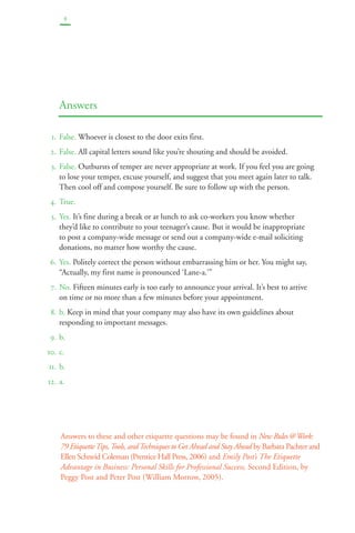4 
Answers 
1. False. Whoever is closest to the door exits first. 
2. False. All capital letters sound like you’re shouting and should be avoided. 
3. False. Outbursts of temper are never appropriate at work. If you feel you are going 
to lose your temper, excuse yourself, and suggest that you meet again later to talk. 
Then cool off and compose yourself. Be sure to follow up with the person. 
4. True. 
5. Yes. It’s fine during a break or at lunch to ask co-workers you know whether 
they’d like to contribute to your teenager’s cause. But it would be inappropriate 
to post a company-wide message or send out a company-wide e-mail soliciting 
donations, no matter how worthy the cause. 
6. Yes. Politely correct the person without embarrassing him or her. You might say, 
“Actually, my first name is pronounced ‘Lane-a.’” 
7. No. Fifteen minutes early is too early to announce your arrival. It’s best to arrive 
on time or no more than a few minutes before your appointment. 
8. b. Keep in mind that your company may also have its own guidelines about 
responding to important messages. 
9. b. 
10. c. 
11. b. 
12. a. 
Answers to these and other etiquette questions may be found in New Rules @ Work: 
79 Etiquette Tips, Tools, and Techniques to Get Ahead and Stay Ahead by Barbara Pachter and 
Ellen Schneid Coleman (Prentice Hall Press, 2006) and Emily Post’s The Etiquette 
Advantage in Business: Personal Skills for Professional Success, Second Edition, by 
Peggy Post and Peter Post (William Morrow, 2005). 
 