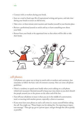 7 
• Connect with co-workers during your break. 
• Start an e-mail or hard copy file of inspirational writing and quotes, and take time 
during your break to review an old favorite. 
• Take a two- or three-minute mini-vacation and visualize yourself at your favorite place. 
• Review a professional journal or article and try to learn something new about 
your field. 
• Return from your break at the appointed time so that others will be able to take 
their break. 
cell phones 
Cell phones are a great way to keep in touch with co-workers and customers. Just 
remember to follow the basic rules of common courtesy. Here are some cell phone 
guidelines: 
• There’s a tendency to speak more loudly when you’re talking on a cell phone 
(which isn’t necessary).Remind yourself to keep your voice down so you don’t disturb 
the people around you or the person on the other end of the line. 
• Turn off your cell phone or mute it when you are in the middle of a conversation, 
meal, or meeting with another person, especially a client or customer. 
• If you must leave your phone on and a call comes in, excuse yourself before taking 
the call. You might say, “Please forgive me for taking this. I’m expecting an impor-tant 
message.” Then get up, go to a private space, and get through the call as quickly 
as possible. 
 