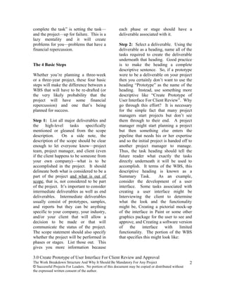 complete the task” is setting the task—                 each phase or stage should have a
and the project—up for failure. This is a               deliverable associated with it.
lazy mentality and it will create
problems for you—problems that have a                   Step 2: Select a deliverable. Using the
financial repercussion.                                 deliverable as a heading, name all of the
                                                        tasks required to create the deliverable
                                                        underneath that heading. Good practice
The 4 Basic Steps                                       is to make the heading a complete
                                                        descriptive sentence. So, if a prototype
Whether you’re planning a three-week                    were to be a deliverable on your project
or a three-year project, these four basic               then you certainly don’t want to use the
steps will make the difference between a                heading “Prototype” as the name of the
WBS that will have to be re-drafted (or                 heading. Instead, use something more
the very likely probability that the                    descriptive like “Create Prototype of
project will have some financial                        User Interface For Client Review”. Why
repercussion) and one that’s being                      go through this effort? It is necessary
planned for success.                                    for the simple fact that many project
                                                        managers start projects but don’t see
Step 1: List all major deliverables and                 them through to their end. A project
the     high-level    tasks    specifically             manager might start planning a project
mentioned or gleaned from the scope                     but then something else enters the
description.     On a side note, the                    pipeline that needs his or her expertise
description of the scope should be clear                and so the initial project is handed off to
enough to let everyone know—project                     another project manager to manage.
team, project manager, and client (even                 Thus, the task heading should tell the
if the client happens to be someone from                future reader what exactly the tasks
your own company)—what is to be                         directly underneath it will be used to
accomplished in the project. It should                  accomplish. It terms of the WBS, this
delineate both what is considered to be a               descriptive heading is known as a
part of the project and what is out of                  Summary Task.           As an example,
scope, that is, not considered to be part               consider the development of a user
of the project. It’s important to consider              interface. Some tasks associated with
intermediate deliverables as well as end                creating a user interface might be
deliverables. Intermediate deliverables                 Interviewing the client to determine
usually consist of prototypes, samples,                 what the look and the functionality
and reports but they can be anything                    might be, Creating a pictorial mock-up
specific to your company, your industry,                of the interface in Paint or some other
and/or your client that will allow a                    graphics package for the user to see and
decision to be made or that will                        approve, and Creating a software version
communicate the status of the project.                  of     the    interface     with     limited
The scope statement should also specify                 functionality. The portion of the WBS
whether the project will be performed in                that specifies this might look like:
phases or stages. List those out. This
gives you more information because

3.0 Create Prototype of User Interface For Client Review and Approval
The Work Breakdown Structure And Why It Should Be Mandatory For Any Project                           2
© Successful Projects For Leaders. No portion of this document may be copied or distributed without
the expressed written consent of the author.
 