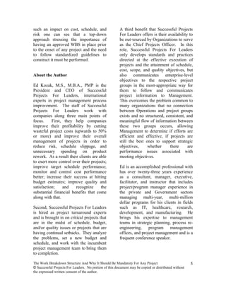 such an impact on cost, schedule, and                   A third benefit that Successful Projects
risk one can see that a top-down                        For Leaders offers is their availability to
approach stressing the importance of                    be out-sourced by Organizations to serve
having an approved WBS in place prior                   as the Chief Projects Officer. In this
to the onset of any project and the need                role, Successful Projects For Leaders
to follow standardized guidelines to                    only develops standards and practices
construct it must be performed.                         directed at the effective execution of
                                                        projects and the attainment of schedule,
                                                        cost, scope, and quality objectives, but
About the Author                                        also communicates enterprise-level
                                                        objectives to the respective project
Ed Kozak, M.S., M.B.A., PMP is the                      groups in the most-appropriate way for
President and CEO of Successful                         them to follow and communicates
Projects For Leaders, international                     project information to Management.
experts in project management process                   This overcomes the problem common to
improvement. The staff of Successful                    many organizations that no connection
Projects For Leaders work with                          between Operations and project groups
companies along three main points of                    exists and no structured, consistent, and
focus.     First, they help companies                   meaningful flow of information between
improve their profitability by cutting                  these two groups occurs, allowing
wasteful project costs (upwards to 50%                  Management to determine if efforts are
or more) and improve their overall                      efficient and effective, if projects are
management of projects in order to                      still the best ones to support strategic
reduce risk, schedule slippage, and                     objectives,     whether      there      are
unnecessary spending on product                         performance issues associated with
rework. As a result their clients are able              meeting objectives.
to exert more control over their projects;
improve target schedule performance;                    Ed is an accomplished professional with
monitor and control cost performance                    has over twenty-three years experience
better; increase their success at hitting               as a consultant, manager, executive,
budget estimates; improve quality and                   facilitator, and instructor that includes
satisfaction;    and    recognize      the              project/program manager experience in
substantial financial benefits that come                the private and Government sectors
along with that.                                        managing multi-year, multi-million
                                                        dollar programs for his clients in fields
Second, Successful Projects For Leaders                 such as IT, healthcare, research,
is hired as project turnaround experts                  development, and manufacturing. He
and is brought in on critical projects that             brings his expertise to management
are in the midst of schedule, budget,                   teams in strategic planning, process re-
and/or quality issues or projects that are              engineering,     program     management
having continual setbacks. They analyze                 offices, and project management and is a
the problems, set a new budget and                      frequent conference speaker.
schedule, and work with the incumbent
project management team to bring them
to completion.

The Work Breakdown Structure And Why It Should Be Mandatory For Any Project                           5
© Successful Projects For Leaders. No portion of this document may be copied or distributed without
the expressed written consent of the author.
 