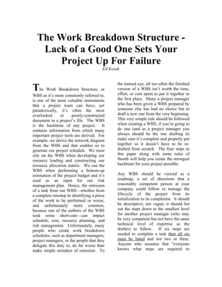 The Work Breakdown Structure -
   Lack of a Good One Sets Your
      Project Up For Failure
                                       Ed Kozak


                                              the trained eye, all too often the finished
The Work Breakdown Structure, or              version of a WBS isn’t worth the time,
                                              effort, or cost spent to put it together in
WBS as it’s more commonly referred to,
is one of the most valuable instruments       the first place. Many a project manager
that a project team can have, yet             who has been given a WBS prepared by
paradoxically, it’s often the most            someone else has had no choice but to
overlooked      or     poorly-constructed     draft a new one from the very beginning.
document in a project’s file. The WBS         This very simple rule should be followed
is the backbone of any project. It            when creating a WBS, if you’re going to
contains information from which many          do one (and as a project manager you
important project tools are derived. For      always should be the one drafting it)
example, we derive the network diagram        make sure it’s complete and properly put
from the WBS and that enables us to           together so it doesn’t have to be re-
generate our project schedule. We must        drafted from scratch. The four steps in
rely on the WBS when developing our           this paper along with some rules of
resource loading and constructing our         thumb will help you create the strongest
resource allocation matrix. We use the        backbone for your project possible.
WBS when performing a bottom-up
estimation of the project budget and it’s     Any WBS should be viewed as a
used as an input for our risk                 roadmap, a set of directions that a
management plan. Hence, the omission          reasonably competent person at your
of a task from our WBS—whether from           company could follow to manage the
a complete misstep in identifying a piece     lifecycle of the project from its
of the work to be performed or worse,         initialization to its completion. It should
and unfortunately more common,                be descriptive, not vague; it should list
because one of the authors of the WBS         out the steps down to the smallest level
took some short-cuts—can impact               for another project manager (who may
schedule, cost, resource planning, and        be very competent but not have the same
risk management. Unfortunately, many          technical level of expertise as the
people who create work breakdown              drafter) to follow. If six steps are
schedules, such as department managers,       needed to complete a task then all six
project managers, or the people that they     must be listed and not two or three.
delegate this duty to, do far worse than      Anyone who assumes that “everyone
make simple mistakes of omission. To          knows what steps are required to
 
