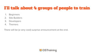 I’ll talk about 4 groups of people to train
1. Beginners
2. Site Builders
3. Developers
4. Themers
There will be (a very cool) surprise announcement at the end.
 