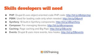 Skills developers will need
● PHP: Drupal 8 uses object-oriented code PHP code: http://bit.ly/d8objectop
● PSR4: Used for loading code only when needed: http://bit.ly/D8psr4
● Symfony: 10 built-in Symfony components: http://bit.ly/d8symfony
● Composer: For managing libraries: http://bit.ly/d8composer
● Caching: Page caching and Big Pipe: http://bit.ly/D8cache
● Events: Drupal 8 uses more events, less hooks: http://bit.ly/D8events
 