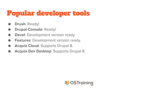 Popular developer tools
● Drush: Ready!
● Drupal Console: Ready!
● Devel: Development version ready.
● Features: Development version ready.
● Acquia Cloud: Supports Drupal 8.
● Acquia Dev Desktop: Supports Drupal 8.
 