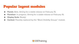 Popular layout modules
● Panels: Beta. Aiming for a stable release on February 16.
● Panelizer: In progress. Aiming for a stable release on February 16.
● Display Suite: Ready!
● Context: Possibly replaced by the “Block Visibility Groups” module.
 