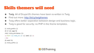 Skills themers will need
● Twig. All of Drupal 8’s themes have been re-written in Twig.
● Find out more: http://bit.ly/twigthemes
● Twig offers better separation between design and business logic.
● Twig is good for security: no PHP in the theme templates.
{{ title_prefix }}
{% if not page %}
<h2{{ title_attributes }}>
<a href="/{{ node_url }}">{{ label }}</a>
</h2>
{% endif %}
{{ title_suffix }}
 
