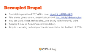 Decoupled Drupal
● Drupal 8 ships with a REST API in core: http://bit.ly/D8RestAPI
● This allows you to use a Javascript front-end: http://bit.ly/d8decoupled
● You can Zurb, React, Handlebars, Java or any framework you want.
● Angular 2 may be Acquia’s recommendation.
● Acquia is working on best practice documents for the 2nd half of 2016
 