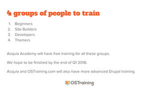 4 groups of people to train
1. Beginners
2. Site Builders
3. Developers
4. Themers
Acquia Academy will have free training for all these groups.
We hope to be finished by the end of Q1 2016.
Acquia and OSTraining.com will also have more advanced Drupal training.
 