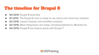 The timeline for Drupal 8
● Q4 2015: Drupal 8 launched
● Q1 2016: The Drupal 8 core is ready to use and so are some key modules
● Q2 2016: Layout modules and workflow modules
● Q3 2016: Most integrations are ready, including Salesforce, Marketo etc.
● Q4 2016: Drupal 8 has feature parity with Drupal 7
 