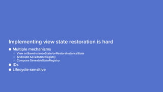 ● Multiple mechanisms
○ View onSaveInstanceState/onRestoreInstanceState
○ AndroidX SavedStateRegistry
○ Compose SaveableStateRegistry
● IDs
● Lifecycle-sensitive
Implementing view state restoration is hard
 
