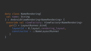 data class NameRendering(
val name: String
) : AndroidViewRendering<NameRendering> {
override val viewFactory: ViewFactory<NameRendering>
get() = LayoutRunner.bind(
layoutId = R.layout.rendering_layout,
constructor = ::NameLayoutRunner
)
}
 