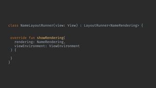 class NameLayoutRunner(view: View) : LayoutRunner<NameRendering> {
private val nameView = view.findViewById<TextView>(R.id.name)
override fun showRendering(
rendering: NameRendering,
viewEnvironment: ViewEnvironment
) {
nameView.text = rendering.name
}
}
 