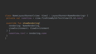 class NameLayoutRunner(view: View) : LayoutRunner<NameRendering> {
private val nameView = view.findViewById<TextView>(R.id.name)
override fun showRendering(
rendering: NameRendering,
viewEnvironment: ViewEnvironment
) {
nameView.text = rendering.name
}
}
 