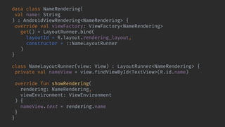 data class NameRendering(
val name: String
) : AndroidViewRendering<NameRendering> {
override val viewFactory: ViewFactory<NameRendering>
get() = LayoutRunner.bind(
layoutId = R.layout.rendering_layout,
constructor = ::NameLayoutRunner
)
}
class NameLayoutRunner(view: View) : LayoutRunner<NameRendering> {
private val nameView = view.findViewById<TextView>(R.id.name)
override fun showRendering(
rendering: NameRendering,
viewEnvironment: ViewEnvironment
) {
nameView.text = rendering.name
}
}
 