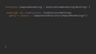 interface ComposeRendering : AndroidViewRendering<Nothing> {
override val viewFactory: ViewFactory<Nothing>
get() = object : ComposeViewFactory<ComposeRendering>() {
override val type: KClass<in ComposeRendering> =
ComposeRendering::class
@Composable override fun Content(
rendering: ComposeRendering,
viewEnvironment: ViewEnvironment
) {
rendering.Content(viewEnvironment)
}
}
}
 