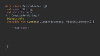 data class PersonRendering(
val name: String,
val details: Any
) : ComposeRendering {
@Composable
override fun Content(viewEnvironment: ViewEnvironment) {
Column {
Text(name)
WorkflowRendering(
details, viewEnvironment,
Modifier.weight(1f)
)
}
}
}
 