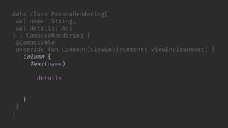 data class PersonRendering(
val name: String,
val details: Any
) : ComposeRendering {
@Composable
override fun Content(viewEnvironment: ViewEnvironment) {
Column {
Text(name)
WorkflowRendering(
details, viewEnvironment,
Modifier.weight(1f)
)
}
}
}
 