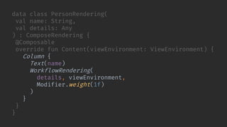 data class PersonRendering(
val name: String,
val details: Any
) : ComposeRendering {
@Composable
override fun Content(viewEnvironment: ViewEnvironment) {
Column {
Text(name)
WorkflowRendering(
details, viewEnvironment,
Modifier.weight(1f)
)
}
}
}
 