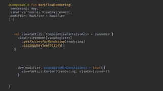 @Composable fun WorkflowRendering(
rendering: Any,
viewEnvironment: ViewEnvironment,
modifier: Modifier = Modifier
) {
val renderingCompatibilityKey = Compatible.keyFor(rendering)
key(renderingCompatibilityKey) {
val viewFactory: ComposeViewFactory<Any> = remember {
viewEnvironment[ViewRegistry]
.getFactoryForRendering(rendering)
.asComposeViewFactory()
}
val lifecycleOwner = rememberChildLifecycleOwner()
CompositionLocalProvider(LocalLifecycleOwner provides lifecycleOwner) {
Box(modifier, propagateMinConstraints = true) {
viewFactory.Content(rendering, viewEnvironment)
}
}
}
}
 