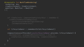 @Composable fun WorkflowRendering(
rendering: Any,
viewEnvironment: ViewEnvironment,
modifier: Modifier = Modifier
) {
val renderingCompatibilityKey = Compatible.keyFor(rendering)
key(renderingCompatibilityKey) {
val viewFactory: ComposeViewFactory<Any> = remember {
viewEnvironment[ViewRegistry]
.getFactoryForRendering(rendering)
.asComposeViewFactory()
}
val lifecycleOwner = rememberChildLifecycleOwner()
CompositionLocalProvider(LocalLifecycleOwner provides lifecycleOwner) {
Box(modifier, propagateMinConstraints = true) {
viewFactory.Content(rendering, viewEnvironment)
}
}
}
}
 
