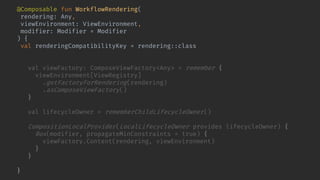 @Composable fun WorkflowRendering(
rendering: Any,
viewEnvironment: ViewEnvironment,
modifier: Modifier = Modifier
) {
val renderingCompatibilityKey = rendering::class
key(renderingCompatibilityKey) {
val viewFactory: ComposeViewFactory<Any> = remember {
viewEnvironment[ViewRegistry]
.getFactoryForRendering(rendering)
.asComposeViewFactory()
}
val lifecycleOwner = rememberChildLifecycleOwner()
CompositionLocalProvider(LocalLifecycleOwner provides lifecycleOwner) {
Box(modifier, propagateMinConstraints = true) {
viewFactory.Content(rendering, viewEnvironment)
}
}
}
}
 