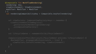@Composable fun WorkflowRendering(
rendering: Any,
viewEnvironment: ViewEnvironment,
modifier: Modifier = Modifier
) {
val renderingCompatibilityKey = Compatible.keyFor(rendering)
key(renderingCompatibilityKey) {
val viewFactory: ComposeViewFactory<Any> = remember {
viewEnvironment[ViewRegistry]
.getFactoryForRendering(rendering)
.asComposeViewFactory()
}
val lifecycleOwner = rememberChildLifecycleOwner()
CompositionLocalProvider(LocalLifecycleOwner provides lifecycleOwner) {
Box(modifier, propagateMinConstraints = true) {
viewFactory.Content(rendering, viewEnvironment)
}
}
}
}
 