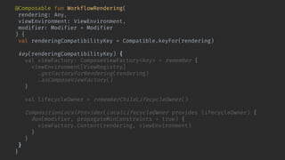 @Composable fun WorkflowRendering(
rendering: Any,
viewEnvironment: ViewEnvironment,
modifier: Modifier = Modifier
) {
val renderingCompatibilityKey = Compatible.keyFor(rendering)
key(renderingCompatibilityKey) {
val viewFactory: ComposeViewFactory<Any> = remember {
viewEnvironment[ViewRegistry]
.getFactoryForRendering(rendering)
.asComposeViewFactory()
}
val lifecycleOwner = rememberChildLifecycleOwner()
CompositionLocalProvider(LocalLifecycleOwner provides lifecycleOwner) {
Box(modifier, propagateMinConstraints = true) {
viewFactory.Content(rendering, viewEnvironment)
}
}
}
}
 