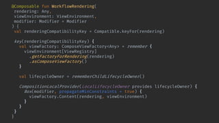 @Composable fun WorkflowRendering(
rendering: Any,
viewEnvironment: ViewEnvironment,
modifier: Modifier = Modifier
) {
val renderingCompatibilityKey = Compatible.keyFor(rendering)
key(renderingCompatibilityKey) {
val viewFactory: ComposeViewFactory<Any> = remember {
viewEnvironment[ViewRegistry]
.getFactoryForRendering(rendering)
.asComposeViewFactory()
}
val lifecycleOwner = rememberChildLifecycleOwner()
CompositionLocalProvider(LocalLifecycleOwner provides lifecycleOwner) {
Box(modifier, propagateMinConstraints = true) {
viewFactory.Content(rendering, viewEnvironment)
}
}
}
}
 