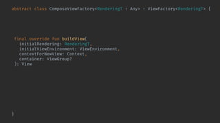 abstract class ComposeViewFactory<RenderingT : Any> : ViewFactory<RenderingT> {
@Composable abstract fun Content(
rendering: RenderingT,
viewEnvironment: ViewEnvironment
)
final override fun buildView(
initialRendering: RenderingT,
initialViewEnvironment: ViewEnvironment,
contextForNewView: Context,
container: ViewGroup?
): View = ComposeView(contextForNewView).also { composeView ->
composeView.bindShowRendering(
initialRendering,
initialViewEnvironment
) { rendering, environment ->
composeView.setContent {
Content(rendering, environment)
}
}
}
}
 
