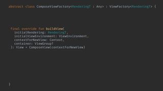 abstract class ComposeViewFactory<RenderingT : Any> : ViewFactory<RenderingT> {
@Composable abstract fun Content(
rendering: RenderingT,
viewEnvironment: ViewEnvironment
)
final override fun buildView(
initialRendering: RenderingT,
initialViewEnvironment: ViewEnvironment,
contextForNewView: Context,
container: ViewGroup?
): View = ComposeView(contextForNewView).also { composeView ->
composeView.bindShowRendering(
initialRendering,
initialViewEnvironment
) { rendering, environment ->
composeView.setContent {
Content(rendering, environment)
}
}
}
}
 