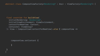 abstract class ComposeViewFactory<RenderingT : Any> : ViewFactory<RenderingT> {
@Composable abstract fun Content(
rendering: RenderingT,
viewEnvironment: ViewEnvironment
)
final override fun buildView(
initialRendering: RenderingT,
initialViewEnvironment: ViewEnvironment,
contextForNewView: Context,
container: ViewGroup?
): View = ComposeView(contextForNewView).also { composeView ->
composeView.bindShowRendering(
initialRendering,
initialViewEnvironment
) { rendering, environment ->
composeView.setContent {
Content(rendering, environment)
}
}
}
}
 