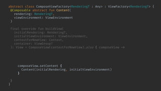abstract class ComposeViewFactory<RenderingT : Any> : ViewFactory<RenderingT> {
@Composable abstract fun Content(
rendering: RenderingT,
viewEnvironment: ViewEnvironment
)
final override fun buildView(
initialRendering: RenderingT,
initialViewEnvironment: ViewEnvironment,
contextForNewView: Context,
container: ViewGroup?
): View = ComposeView(contextForNewView).also { composeView ->
composeView.bindShowRendering(
initialRendering,
initialViewEnvironment
) { rendering, environment ->
composeView.setContent {
Content(initialRendering, initialViewEnvironment)
}
}
}
}
 